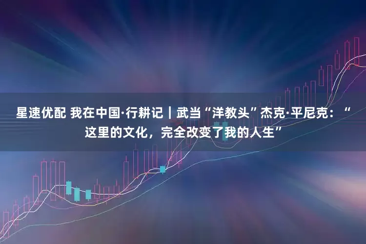 星速优配 我在中国·行耕记｜武当“洋教头”杰克·平尼克：“这里的文化，完全改变了我的人生”