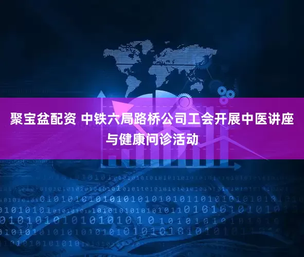 聚宝盆配资 中铁六局路桥公司工会开展中医讲座与健康问诊活动