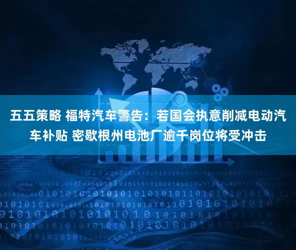 五五策略 福特汽车警告：若国会执意削减电动汽车补贴 密歇根州电池厂逾千岗位将受冲击