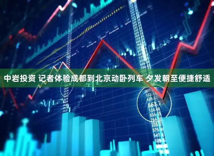 中岩投资 记者体验成都到北京动卧列车 夕发朝至便捷舒适