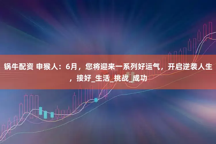 锅牛配资 申猴人：6月，您将迎来一系列好运气，开启逆袭人生，接好_生活_挑战_成功