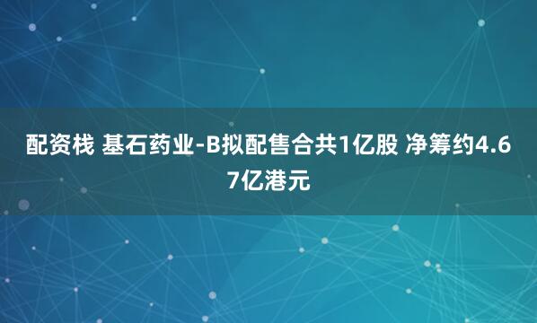 配资栈 基石药业-B拟配售合共1亿股 净筹约4.67亿港元