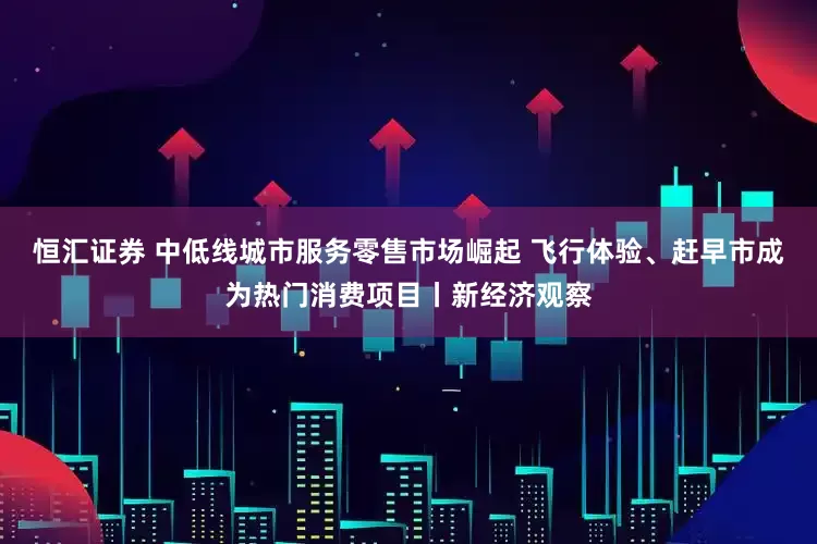 恒汇证券 中低线城市服务零售市场崛起 飞行体验、赶早市成为热门消费项目丨新经济观察