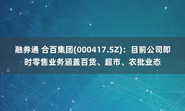 融券通 合百集团(000417.SZ)：目前公司即时零售业务涵盖百货、超市、农批业态