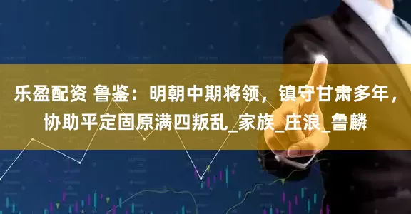 乐盈配资 鲁鉴：明朝中期将领，镇守甘肃多年，协助平定固原满四叛乱_家族_庄浪_鲁麟