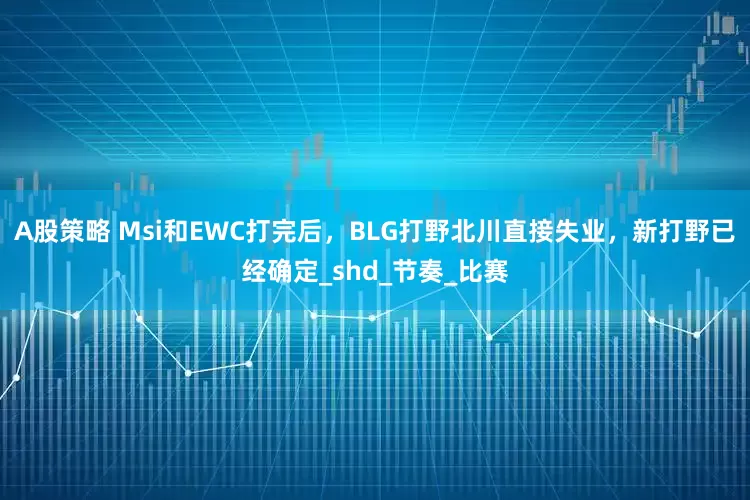A股策略 Msi和EWC打完后，BLG打野北川直接失业，新打野已经确定_shd_节奏_比赛