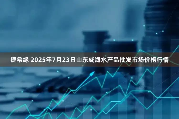 捷希缘 2025年7月23日山东威海水产品批发市场价格行情