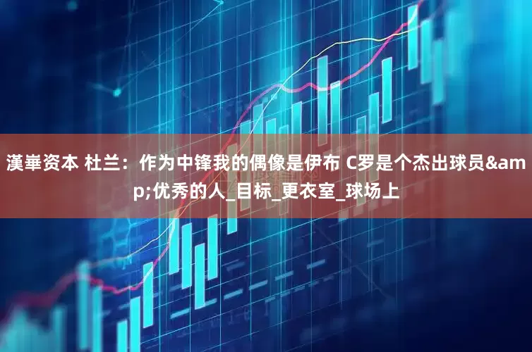 漢崋资本 杜兰：作为中锋我的偶像是伊布 C罗是个杰出球员&优秀的人_目标_更衣室_球场上