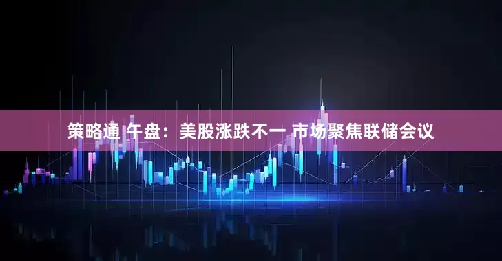 策略通 午盘：美股涨跌不一 市场聚焦联储会议