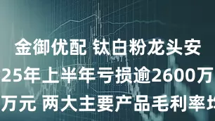 金御优配 钛白粉龙头安纳达2025年上半年亏损逾2600万元 两大主要产品毛利率均同比下滑