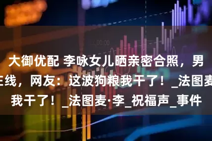 大御优配 李咏女儿晒亲密合照，男友颜值家境双在线，网友：这波狗粮我干了！_法图麦·李_祝福声_事件