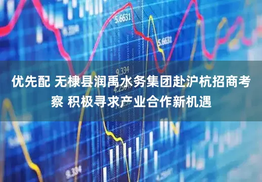 优先配 无棣县润禹水务集团赴沪杭招商考察 积极寻求产业合作新机遇