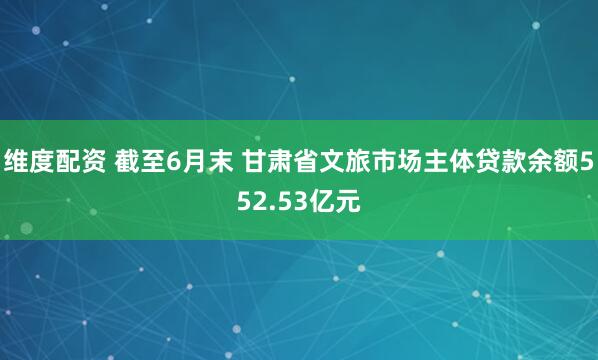 维度配资 截至6月末 甘肃省文旅市场主体贷款余额552.53亿元