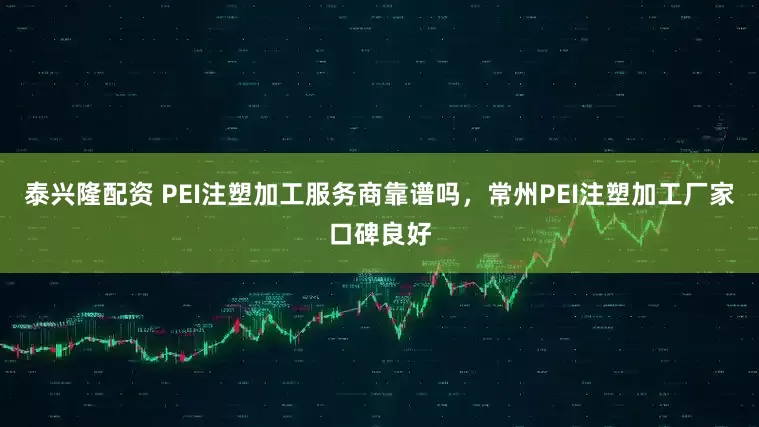 泰兴隆配资 PEI注塑加工服务商靠谱吗，常州PEI注塑加工厂家口碑良好