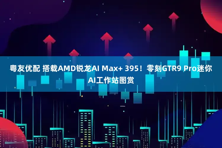 粤友优配 搭载AMD锐龙AI Max+ 395！零刻GTR9 Pro迷你AI工作站图赏