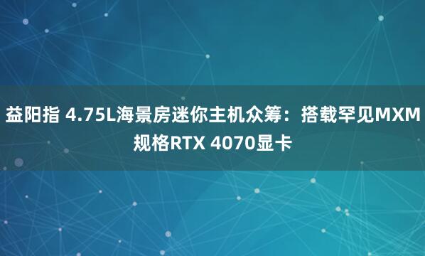 益阳指 4.75L海景房迷你主机众筹：搭载罕见MXM规格RTX 4070显卡