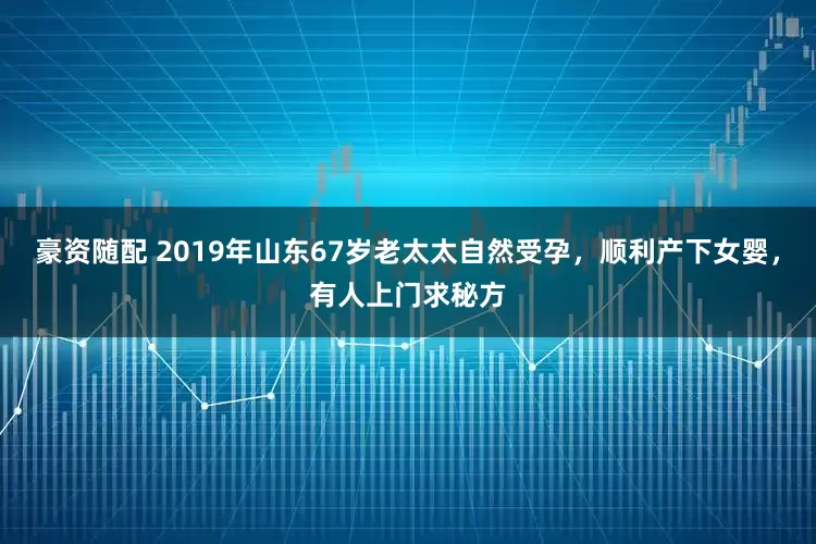 豪资随配 2019年山东67岁老太太自然受孕，顺利产下女婴，有人上门求秘方