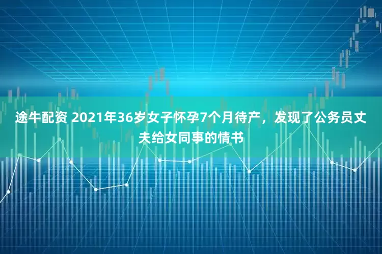 途牛配资 2021年36岁女子怀孕7个月待产，发现了公务员丈夫给女同事的情书