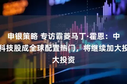 申银策略 专访霸菱马丁·霍恩：中国科技股成全球配置热门，将继续加大投资