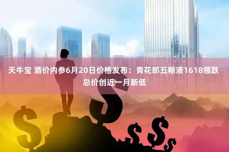 天牛宝 酒价内参6月20日价格发布:青花郎五粮液1618领跌 总价创近一月新低