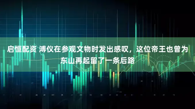 启恒配资 溥仪在参观文物时发出感叹，这位帝王也曾为东山再起留了一条后路