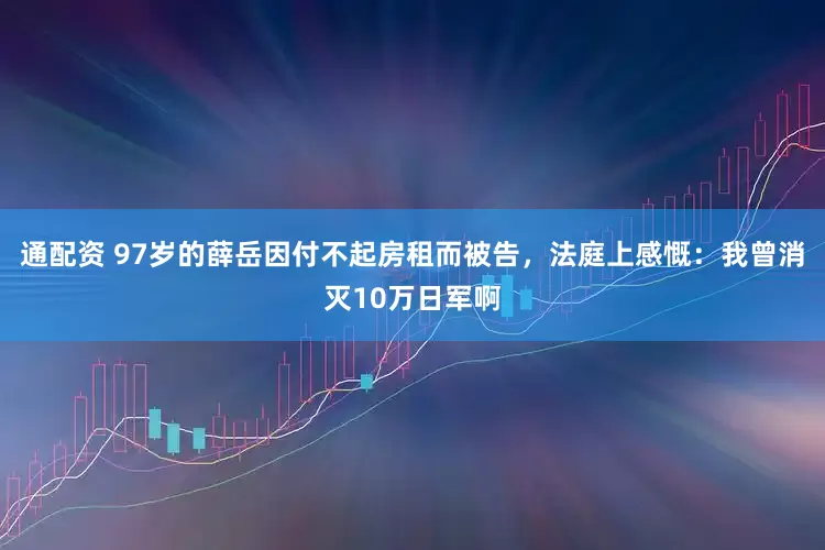 通配资 97岁的薛岳因付不起房租而被告，法庭上感慨：我曾消灭10万日军啊